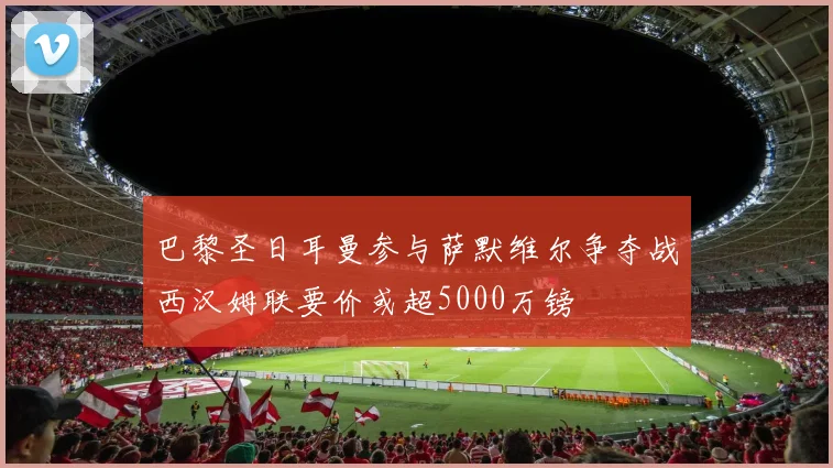 巴黎圣日耳曼参与萨默维尔争夺战西汉姆联要价或超5000万镑