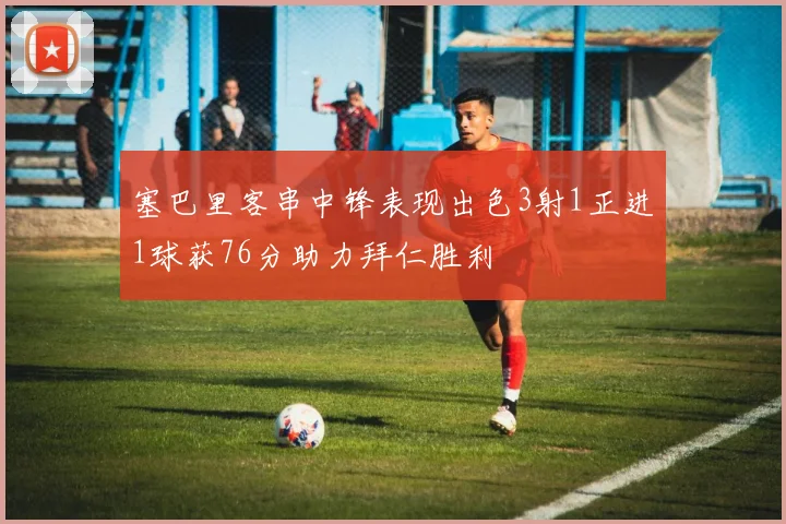 塞巴里客串中锋表现出色3射1正进1球获76分助力拜仁胜利