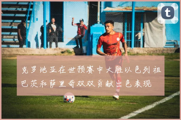 克罗地亚在世预赛中大胜以色列祖巴茨和萨里奇双双贡献出色表现