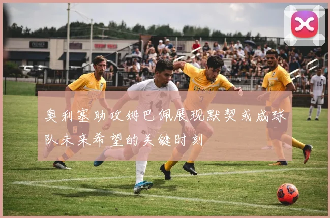 奥利塞助攻姆巴佩展现默契或成球队未来希望的关键时刻