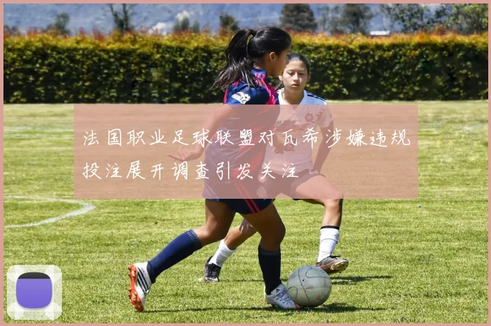 法国职业足球联盟对瓦希涉嫌违规投注展开调查引发关注