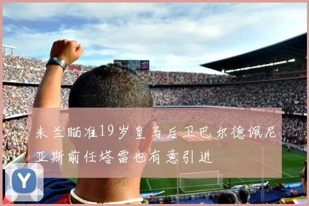 米兰瞄准19岁皇马后卫巴尔德佩尼亚斯前任塔雷也有意引进