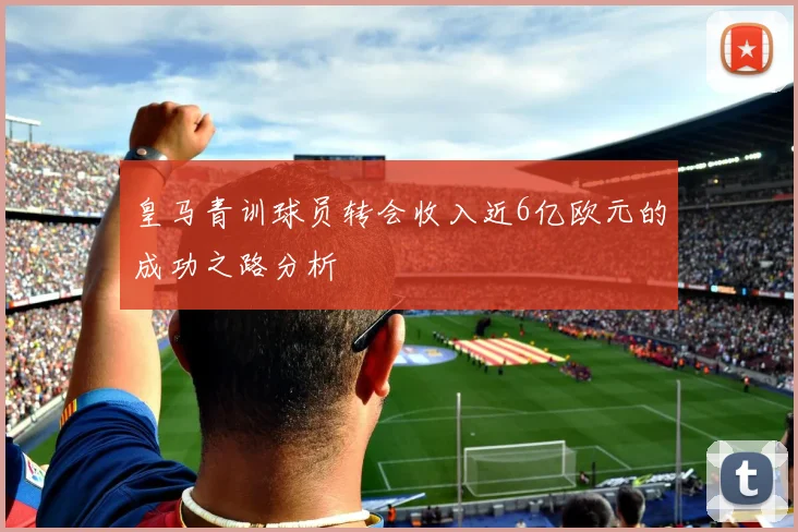皇马青训球员转会收入近6亿欧元的成功之路分析