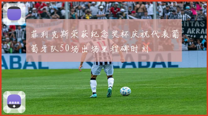 菲利克斯荣获纪念奖杯庆祝代表葡萄牙队50场出场里程碑时刻