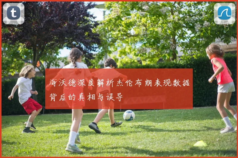 海沃德深度解析杰伦布朗表现数据背后的真相与误导