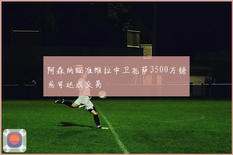 阿森纳瞄准维拉中卫孔萨3500万镑或可达成交易