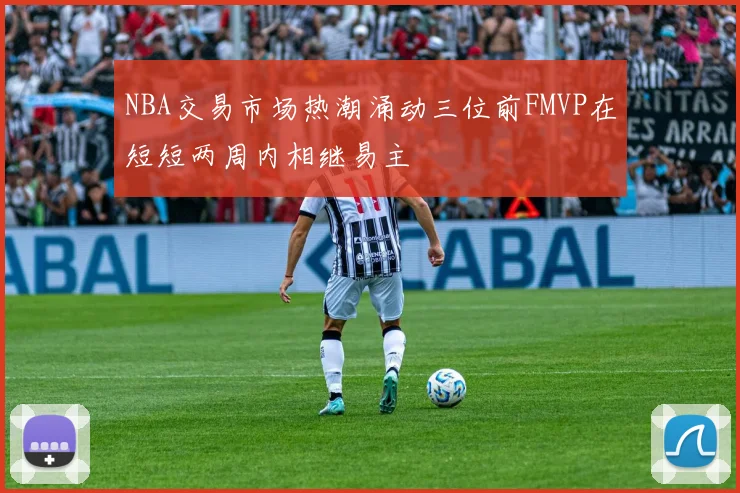 NBA交易市场热潮涌动三位前FMVP在短短两周内相继易主