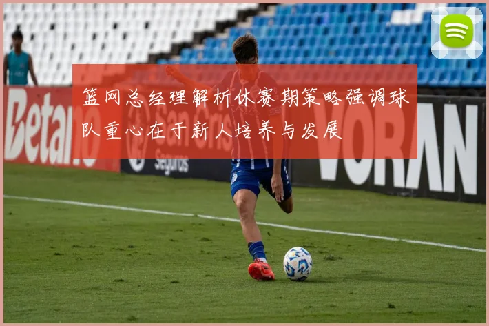篮网总经理解析休赛期策略强调球队重心在于新人培养与发展